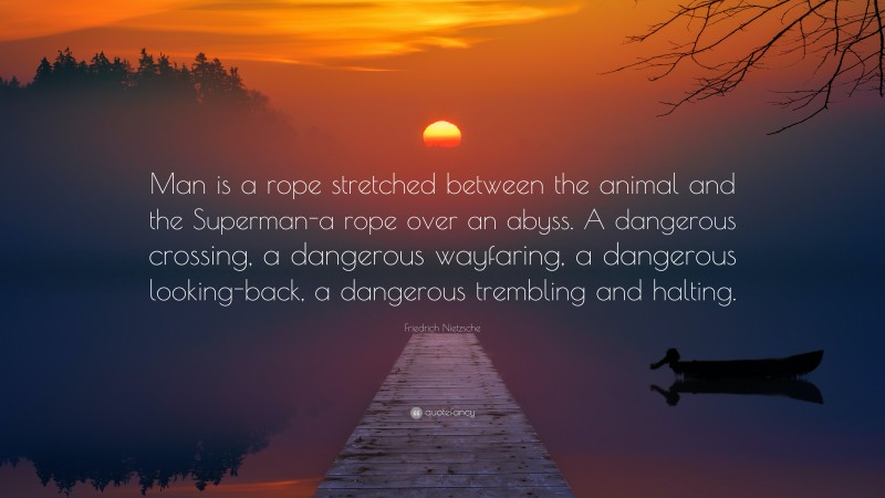 Friedrich Nietzsche Quote: “Man is a rope stretched between the animal and the Superman-a rope over an abyss. A dangerous crossing, a dangerous wayfaring, a dangerous looking-back, a dangerous trembling and halting.”
