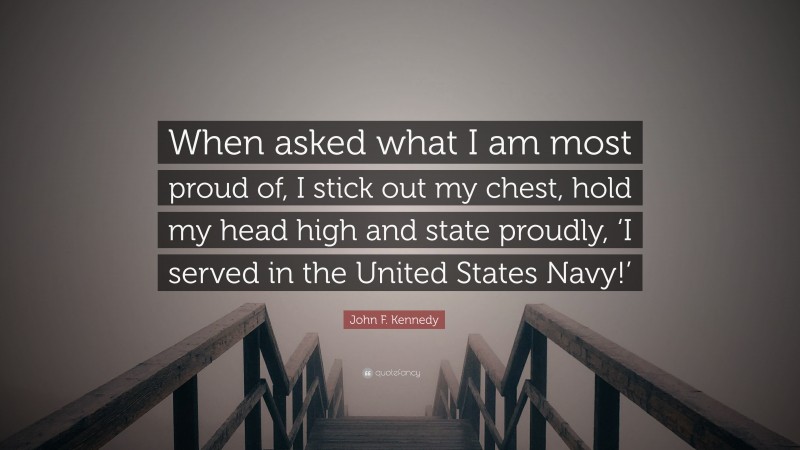 John F. Kennedy Quote: “When asked what I am most proud of, I stick out my chest, hold my head high and state proudly, ‘I served in the United States Navy!’”