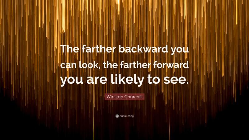 Winston Churchill Quote: “The farther backward you can look, the farther forward you are likely to see.”