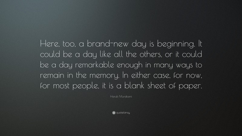 Haruki Murakami Quote: “Here, too, a brand-new day is beginning. It could be a day like all the others, or it could be a day remarkable enough in many ways to remain in the memory. In either case, for now, for most people, it is a blank sheet of paper.”