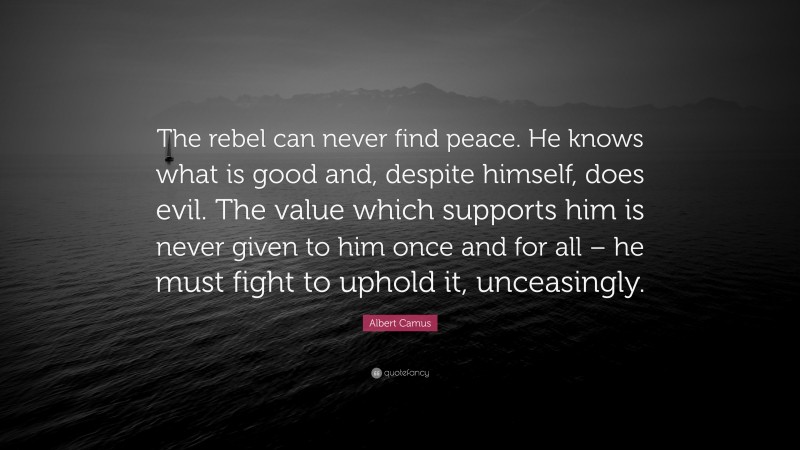 Albert Camus Quote: “The rebel can never find peace. He knows what is good and, despite himself, does evil. The value which supports him is never given to him once and for all – he must fight to uphold it, unceasingly.”