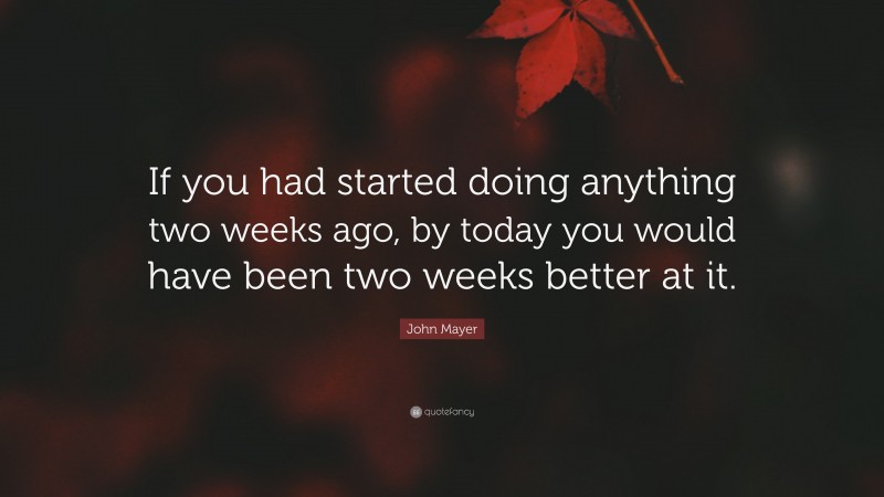John Mayer Quote: “If you had started doing anything two weeks ago, by today you would have been two weeks better at it.”