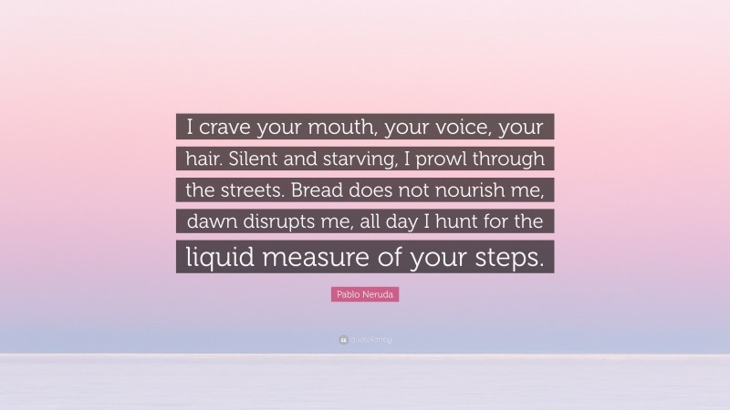 Pablo Neruda Quote: “I crave your mouth, your voice, your hair. Silent and starving, I prowl through the streets. Bread does not nourish me, dawn disrupts me, all day I hunt for the liquid measure of your steps.”