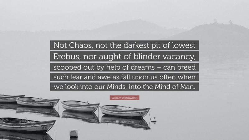 William Wordsworth Quote: “Not Chaos, not the darkest pit of lowest Erebus, nor aught of blinder vacancy, scooped out by help of dreams – can breed such fear and awe as fall upon us often when we look into our Minds, into the Mind of Man.”