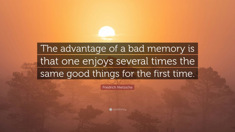 Friedrich Nietzsche Quote: “The advantage of a bad memory is that one enjoys several times the same good things for the first time.”