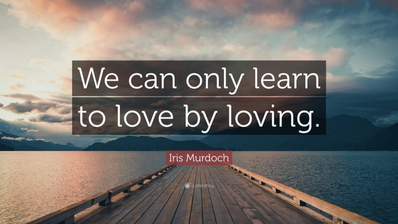 Iris Murdoch Quote: “We can only learn to love by loving.”