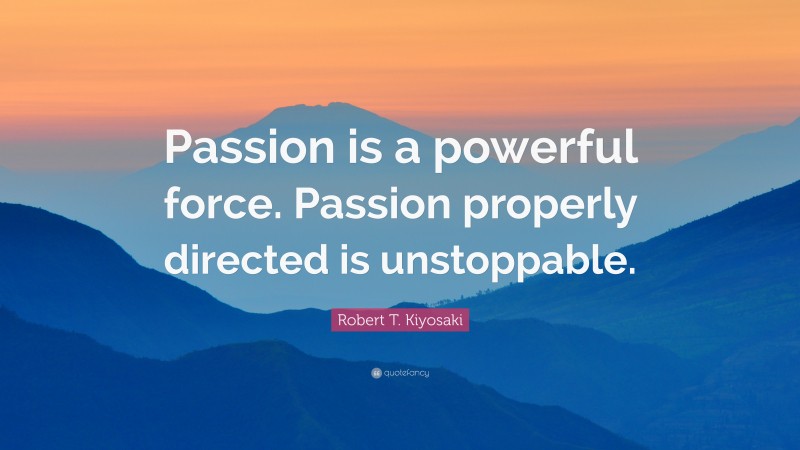 Robert T. Kiyosaki Quote: “Passion is a powerful force. Passion properly directed is unstoppable.”