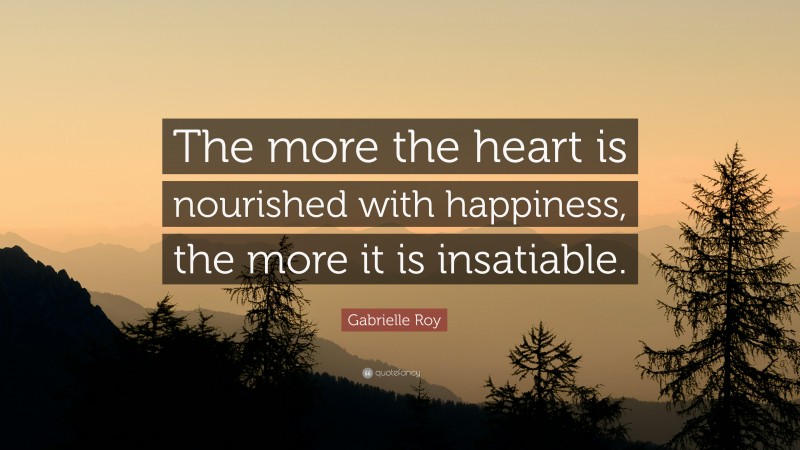 Gabrielle Roy Quote: “The more the heart is nourished with happiness, the more it is insatiable.”