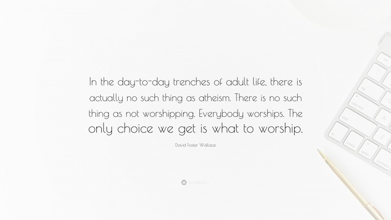David Foster Wallace Quote: “In the day-to-day trenches of adult life, there is actually no such thing as atheism. There is no such thing as not worshipping. Everybody worships. The only choice we get is what to worship.”