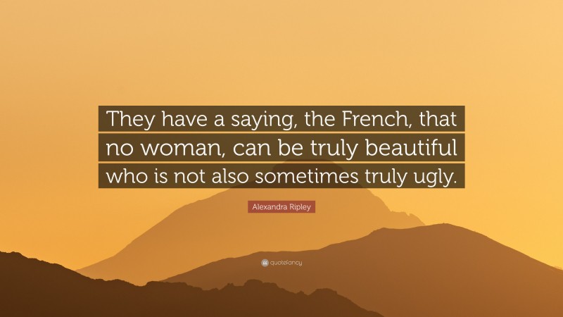 Alexandra Ripley Quote: “They have a saying, the French, that no woman, can be truly beautiful who is not also sometimes truly ugly.”