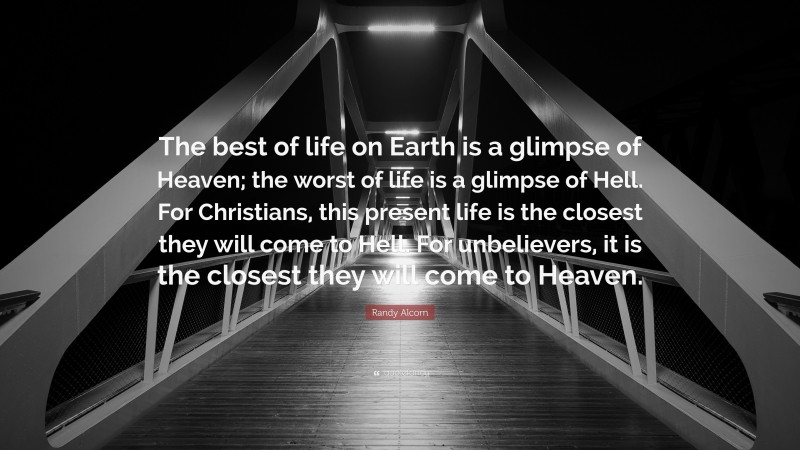 Randy Alcorn Quote: “The best of life on Earth is a glimpse of Heaven; the worst of life is a glimpse of Hell. For Christians, this present life is the closest they will come to Hell. For unbelievers, it is the closest they will come to Heaven.”