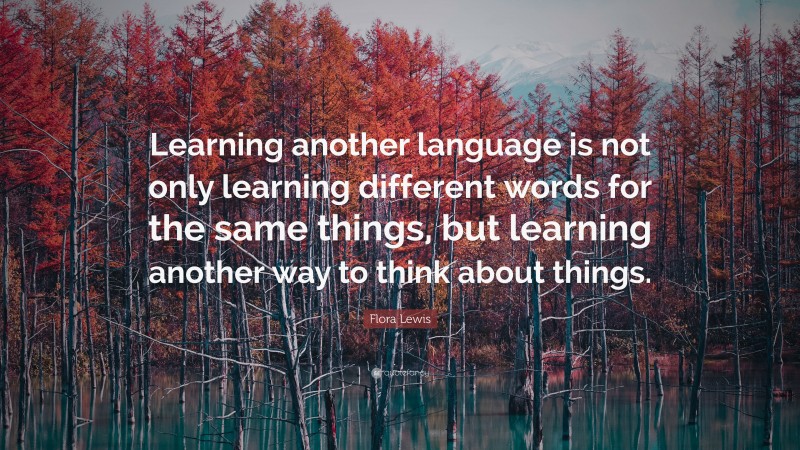 Flora Lewis Quote: “Learning another language is not only learning different words for the same things, but learning another way to think about things.”