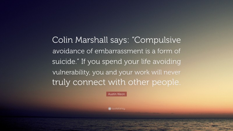Austin Kleon Quote: “Colin Marshall says: “Compulsive avoidance of embarrassment is a form of suicide.” If you spend your life avoiding vulnerability, you and your work will never truly connect with other people.”