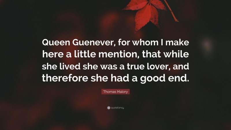 Thomas Malory Quote: “Queen Guenever, for whom I make here a little mention, that while she lived she was a true lover, and therefore she had a good end.”