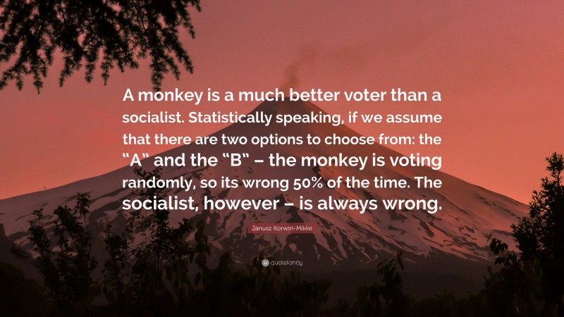 Janusz Korwin-Mikke Quote: “A monkey is a much better voter than a socialist. Statistically speaking, if we assume that there are two options to choose from: the “A” and the “B” – the monkey is voting randomly, so its wrong 50% of the time. The socialist, however – is always wrong.”