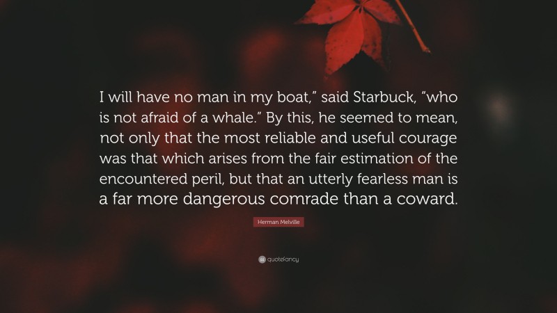 Herman Melville Quote: “I will have no man in my boat,” said Starbuck, “who is not afraid of a whale.” By this, he seemed to mean, not only that the most reliable and useful courage was that which arises from the fair estimation of the encountered peril, but that an utterly fearless man is a far more dangerous comrade than a coward.”