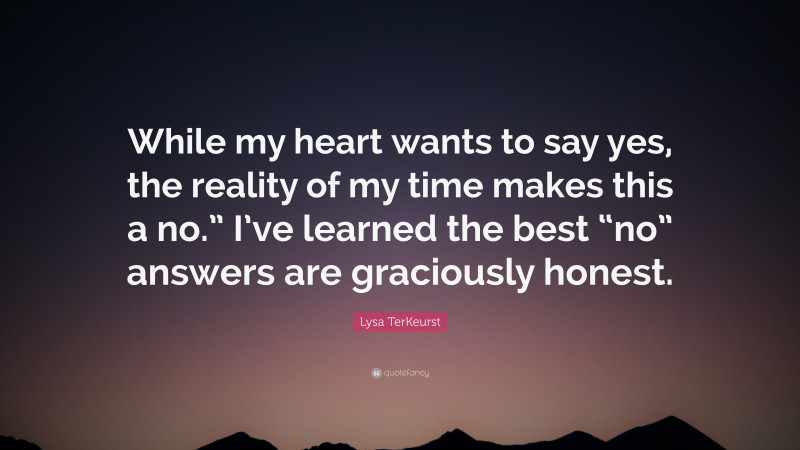 Lysa TerKeurst Quote: “While my heart wants to say yes, the reality of my time makes this a no.” I’ve learned the best “no” answers are graciously honest.”
