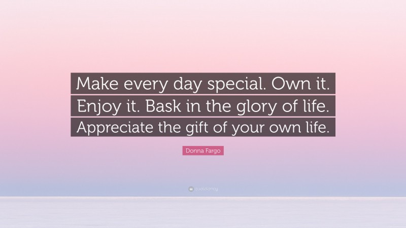 Donna Fargo Quote: “Make every day special. Own it. Enjoy it. Bask in the glory of life. Appreciate the gift of your own life.”