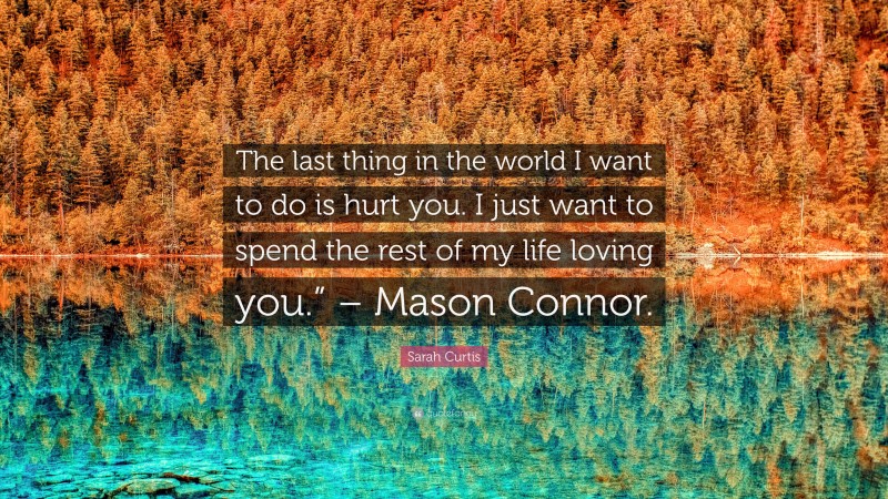 Sarah Curtis Quote: “The last thing in the world I want to do is hurt you. I just want to spend the rest of my life loving you.” – Mason Connor.”