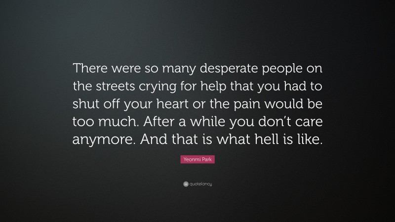 Yeonmi Park Quote: “There were so many desperate people on the streets crying for help that you had to shut off your heart or the pain would be too much. After a while you don’t care anymore. And that is what hell is like.”