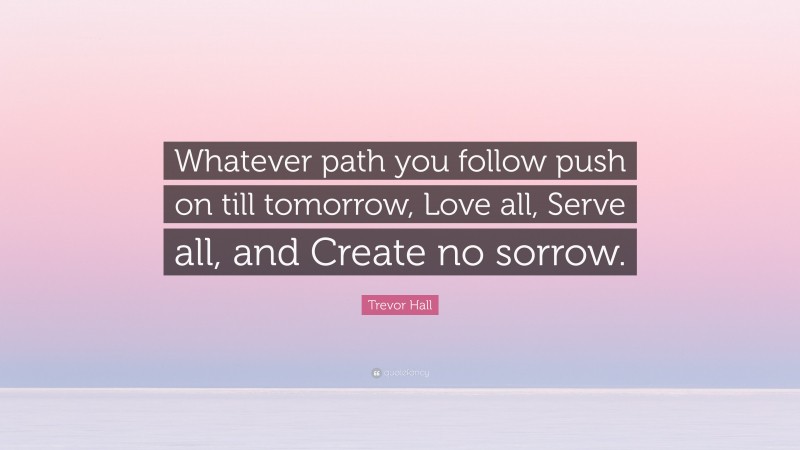 Trevor Hall Quote: “Whatever path you follow push on till tomorrow, Love all, Serve all, and Create no sorrow.”