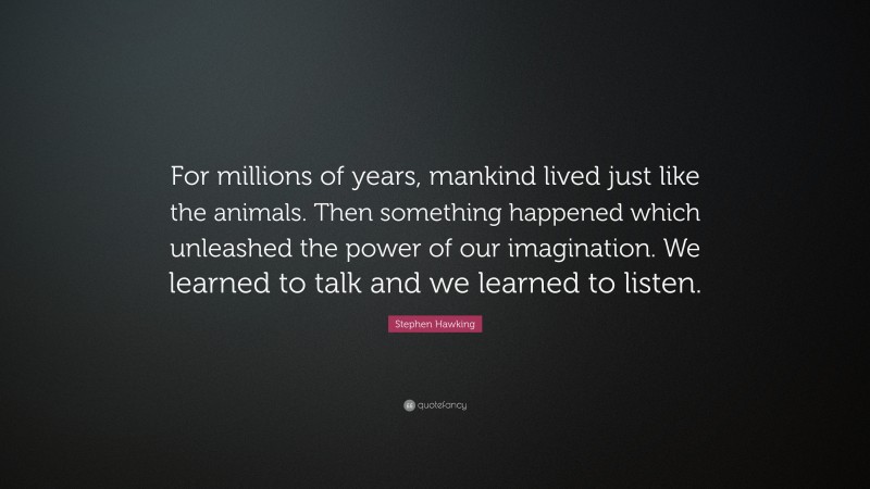 Stephen Hawking Quote: “For millions of years, mankind lived just like the animals. Then something happened which unleashed the power of our imagination. We learned to talk and we learned to listen.”
