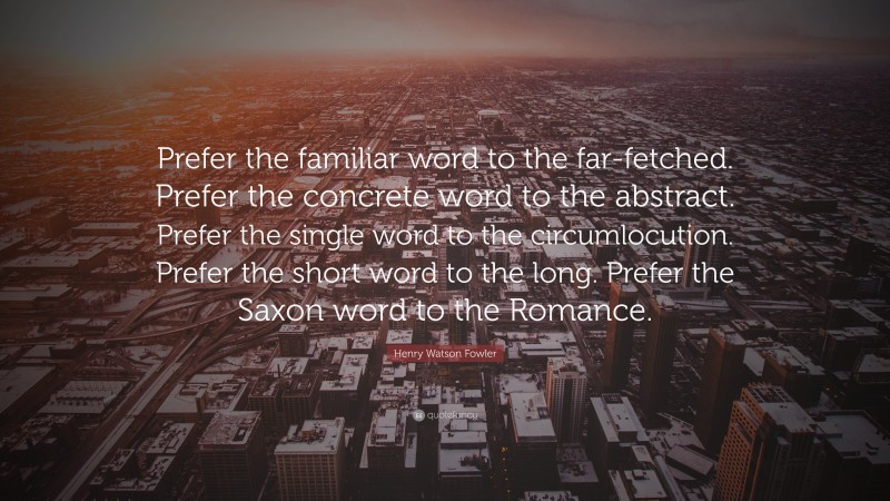Henry Watson Fowler Quote: “Prefer the familiar word to the far-fetched. Prefer the concrete word to the abstract. Prefer the single word to the circumlocution. Prefer the short word to the long. Prefer the Saxon word to the Romance.”
