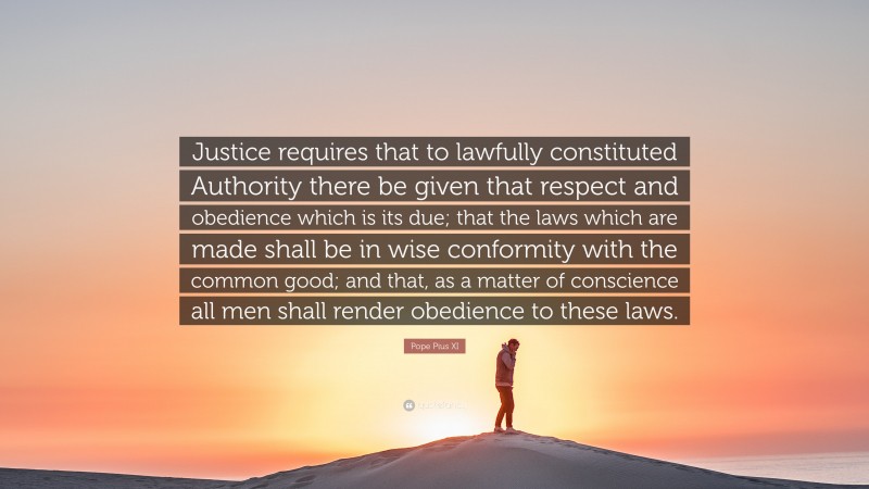 Pope Pius XI Quote: “Justice requires that to lawfully constituted Authority there be given that respect and obedience which is its due; that the laws which are made shall be in wise conformity with the common good; and that, as a matter of conscience all men shall render obedience to these laws.”