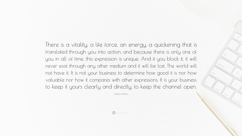 Martha Graham Quote: “There is a vitality, a life force, an energy, a quickening that is translated through you into action, and because there is only one of you in all of time, this expression is unique. And if you block it, it will never exist through any other medium and it will be lost. The world will not have it. It is not your business to determine how good it is nor how valuable nor how it compares with other expressions. It is your business to keep it yours clearly and directly, to keep the channel open.”