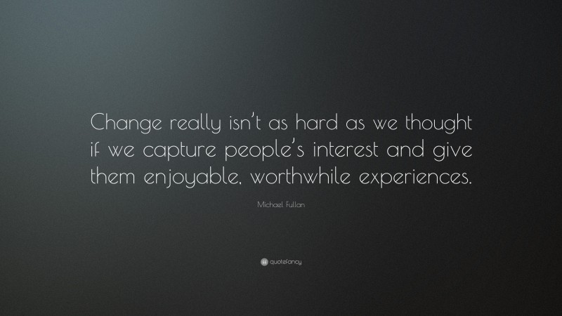 Michael Fullan Quote: “Change really isn’t as hard as we thought if we capture people’s interest and give them enjoyable, worthwhile experiences.”