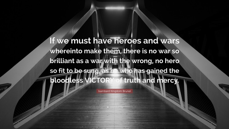 Isambard Kingdom Brunel Quote: “If we must have heroes and wars whereinto make them, there is no war so brilliant as a war with the wrong, no hero so fit to be sung, as he who has gained the bloodless VICTORY of truth and mercy.”