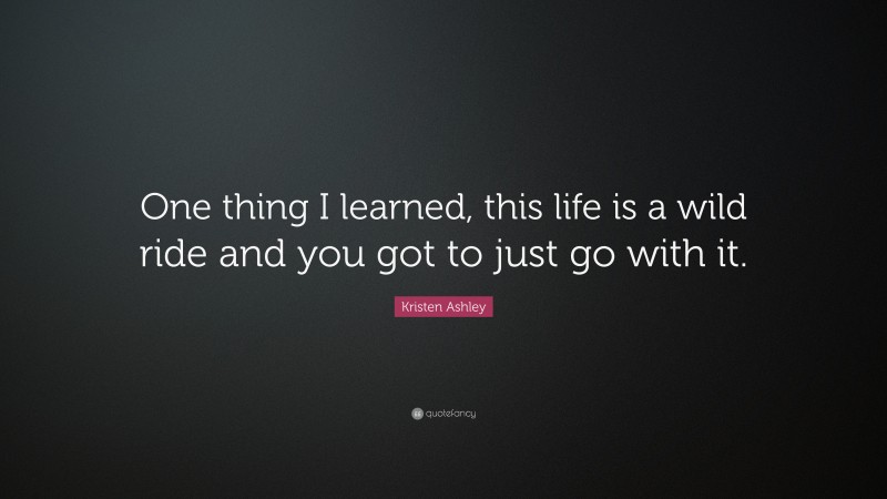 Kristen Ashley Quote: “One thing I learned, this life is a wild ride and you got to just go with it.”