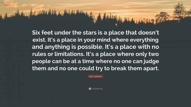 Alex Gaskarth Quote: “Six feet under the stars is a place that doesn’t exist. It’s a place in your mind where everything and anything is possible. It’s a place with no rules or limitations. It’s a place where only two people can be at a time where no one can judge them and no one could try to break them apart.”