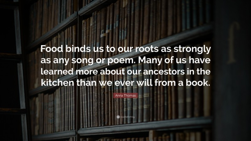 Anna Thomas Quote: “Food binds us to our roots as strongly as any song or poem. Many of us have learned more about our ancestors in the kitchen than we ever will from a book.”
