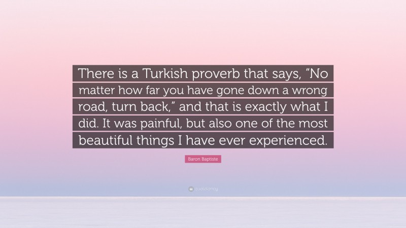 Baron Baptiste Quote: “There is a Turkish proverb that says, “No matter how far you have gone down a wrong road, turn back,” and that is exactly what I did. It was painful, but also one of the most beautiful things I have ever experienced.”
