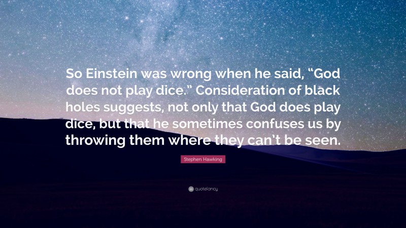 Stephen Hawking Quote: “So Einstein was wrong when he said, “God does not play dice.” Consideration of black holes suggests, not only that God does play dice, but that he sometimes confuses us by throwing them where they can’t be seen.”