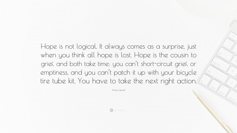 Anne Lamott Quote: “Hope is not logical. It always comes as a surprise, just when you think all hope is lost. Hope is the cousin to grief, and both take time: you can’t short-circuit grief, or emptiness, and you can’t patch it up with your bicycle tire tube kit. You have to take the next right action.”