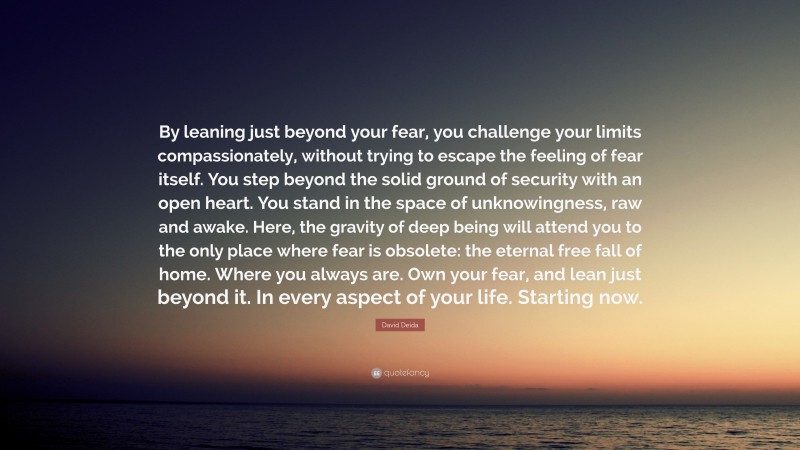 David Deida Quote: “By leaning just beyond your fear, you challenge your limits compassionately, without trying to escape the feeling of fear itself. You step beyond the solid ground of security with an open heart. You stand in the space of unknowingness, raw and awake. Here, the gravity of deep being will attend you to the only place where fear is obsolete: the eternal free fall of home. Where you always are. Own your fear, and lean just beyond it. In every aspect of your life. Starting now.”