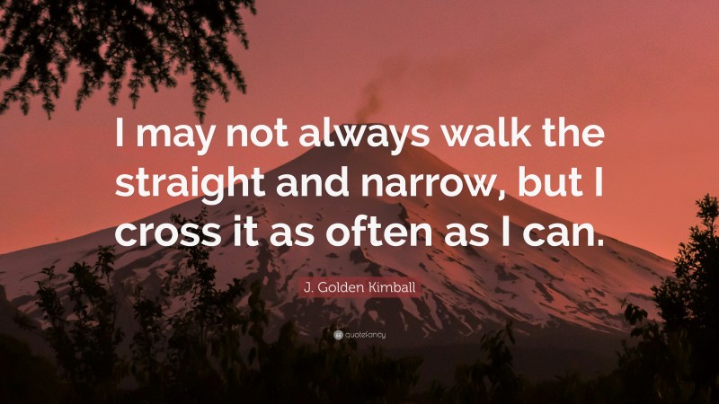 J. Golden Kimball Quote: “I may not always walk the straight and narrow, but I cross it as often as I can.”