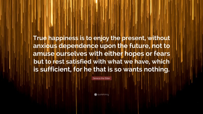 Seneca the Elder Quote: “True happiness is to enjoy the present, without anxious dependence upon the future, not to amuse ourselves with either hopes or fears but to rest satisfied with what we have, which is sufficient, for he that is so wants nothing.”
