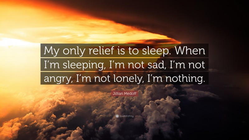 Jillian Medoff Quote: “My only relief is to sleep. When I’m sleeping, I’m not sad, I’m not angry, I’m not lonely, I’m nothing.”