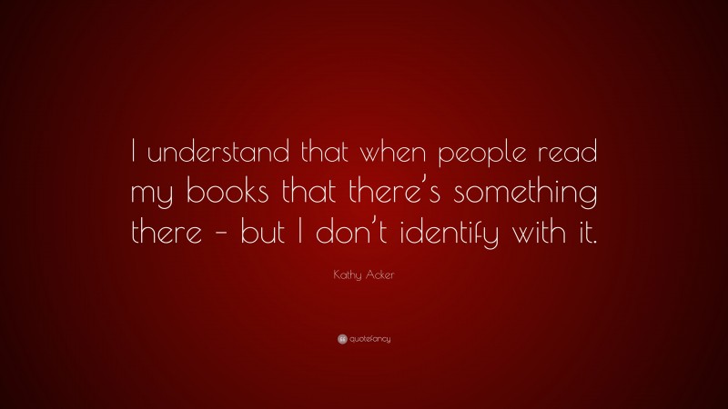 Kathy Acker Quote: “I understand that when people read my books that there’s something there – but I don’t identify with it.”