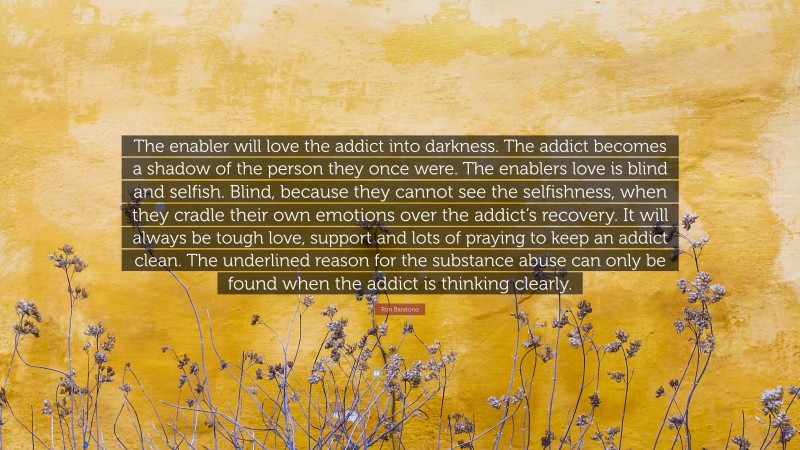 Ron Baratono Quote: “The enabler will love the addict into darkness. The addict becomes a shadow of the person they once were. The enablers love is blind and selfish. Blind, because they cannot see the selfishness, when they cradle their own emotions over the addict’s recovery. It will always be tough love, support and lots of praying to keep an addict clean. The underlined reason for the substance abuse can only be found when the addict is thinking clearly.”