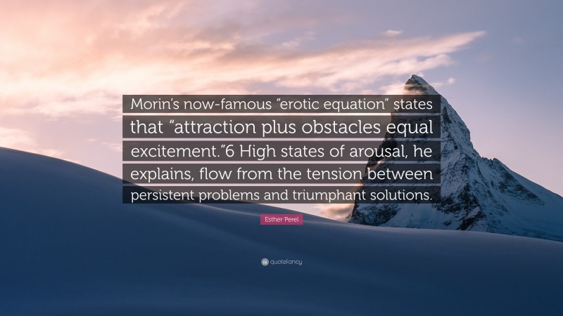 Esther Perel Quote: “Morin’s now-famous “erotic equation” states that “attraction plus obstacles equal excitement.”6 High states of arousal, he explains, flow from the tension between persistent problems and triumphant solutions.”