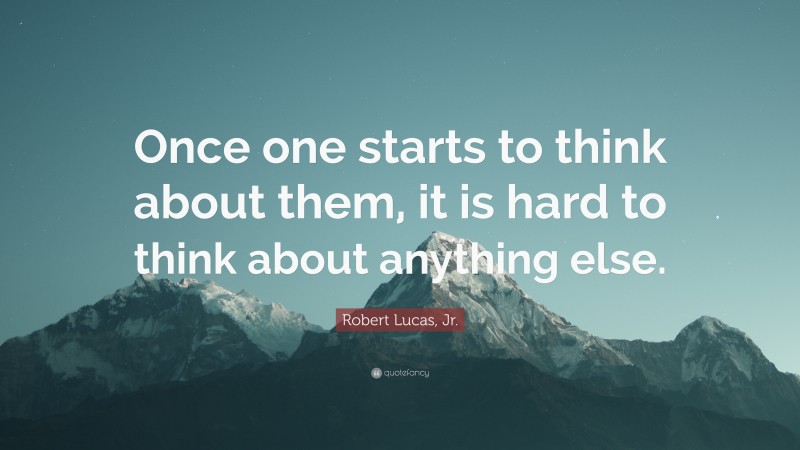 Robert Lucas, Jr. Quote: “Once one starts to think about them, it is hard to think about anything else.”