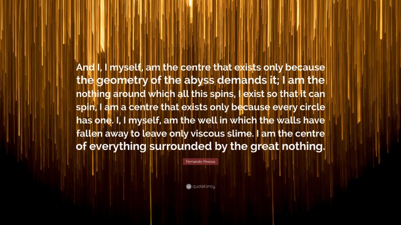Fernando Pessoa Quote: “And I, I myself, am the centre that exists only because the geometry of the abyss demands it; I am the nothing around which all this spins, I exist so that it can spin, I am a centre that exists only because every circle has one. I, I myself, am the well in which the walls have fallen away to leave only viscous slime. I am the centre of everything surrounded by the great nothing.”