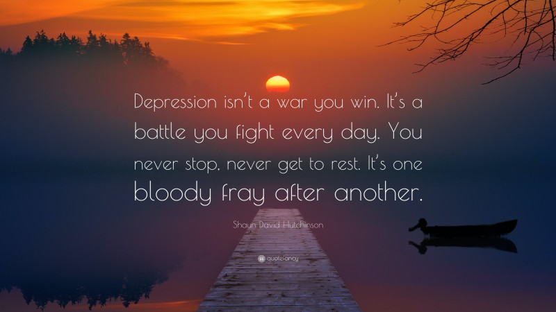 Shaun David Hutchinson Quote: “Depression isn’t a war you win. It’s a battle you fight every day. You never stop, never get to rest. It’s one bloody fray after another.”