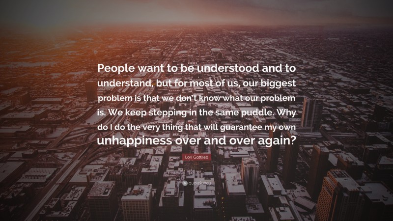 Lori Gottlieb Quote: “People want to be understood and to understand, but for most of us, our biggest problem is that we don’t know what our problem is. We keep stepping in the same puddle. Why do I do the very thing that will guarantee my own unhappiness over and over again?”