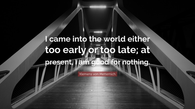 Klemens von Metternich Quote: “I came into the world either too early or too late; at present, I am good for nothing.”