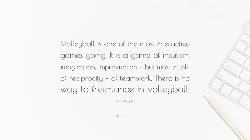 Marv Dunphy Quote: “Volleyball is one of the most interactive games going. It is a game of intuition, imagination, improvisation – but most of all, of reciprocity – of teamwork. There is no way to free-lance in volleyball.”
